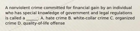 A nonviolent crime committed for financial gain by an individual who has special knowledge of government and legal regulations is called a ______. A. hate crime B. white-collar crime C. organized crime D. quality-of-life offense