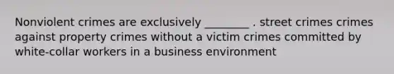 Nonviolent crimes are exclusively ________ . street crimes crimes against property crimes without a victim crimes committed by white-collar workers in a business environment