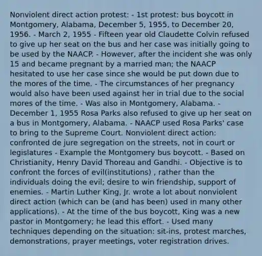 Nonviolent direct action protest: - 1st protest: bus boycott in Montgomery, Alabama, December 5, 1955, to December 20, 1956. - March 2, 1955 - Fifteen year old Claudette Colvin refused to give up her seat on the bus and her case was initially going to be used by the NAACP. - However, after the incident she was only 15 and became pregnant by a married man; the NAACP hesitated to use her case since she would be put down due to the mores of the time. - The circumstances of her pregnancy would also have been used against her in trial due to the social mores of the time. - Was also in Montgomery, Alabama. - December 1, 1955 Rosa Parks also refused to give up her seat on a bus in Montgomery, Alabama. - NAACP used Rosa Parks' case to bring to the Supreme Court. Nonviolent direct action: confronted de jure segregation on the streets, not in court or legislatures - Example the Montgomery bus boycott. - Based on Christianity, Henry David Thoreau and Gandhi. - Objective is to confront the forces of evil(institutions) , rather than the individuals doing the evil; desire to win friendship, support of enemies. - Martin Luther King, Jr. wrote a lot about nonviolent direct action (which can be (and has been) used in many other applications). - At the time of the bus boycott, King was a new pastor in Montgomery; he lead this effort. - Used many techniques depending on the situation: sit-ins, protest marches, demonstrations, prayer meetings, voter registration drives.