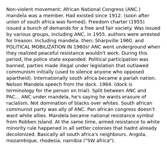 Non-violent movement: African National Congress (ANC.) mandela was a member. Had existed since 1912. (soon after union of south africa was formed). Freedom charter (1955) issued a bunch of demands for a free and fair society. Was issued by various groups, including ANC, in 1955. authors were arrested for treason. Including mandela. then: Sharpville 1960. and POLITICAL MOBILIZATION IN 1960s! ANC went underground when they realized peaceful resistance wouldn't work. During this period, the police state expanded. Political participation was banned, parties made illegal under legislation that outlawed communism initially (used to silence anyone who opposed apartheid). Internationally south africa became a pariah nation. Nelson Mandela speech from the dock. 1964. (dock is terminology for the person on trial). Split between ANC and PAC... ANC under mandela, he's saying he wants erasure of racialism. Not domination of blacks over whites. South african communist party was ally of ANC. Pan african congress doesn't want white allies. Mandela became national resistance symbol from Robben Island. At the same time, armed resistance to white minority rule happened in all settler colonies that hadnt already decolonized. Basically all south africa's neighbours. Angola, mozambique, rhodesia, namibia ("SW africa").