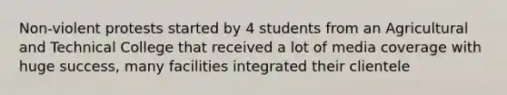 Non-violent protests started by 4 students from an Agricultural and Technical College that received a lot of media coverage with huge success, many facilities integrated their clientele