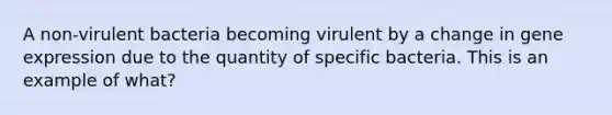 A non-virulent bacteria becoming virulent by a change in gene expression due to the quantity of specific bacteria. This is an example of what?