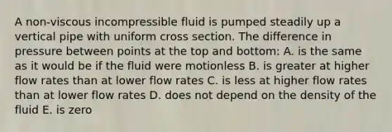 A non-viscous incompressible fluid is pumped steadily up a vertical pipe with uniform cross section. The difference in pressure between points at the top and bottom: A. is the same as it would be if the fluid were motionless B. is greater at higher flow rates than at lower flow rates C. is less at higher flow rates than at lower flow rates D. does not depend on the density of the fluid E. is zero