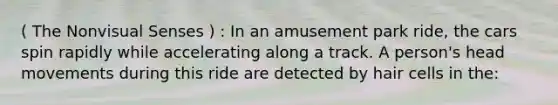 ( The Nonvisual Senses ) : In an amusement park ride, the cars spin rapidly while accelerating along a track. A person's head movements during this ride are detected by hair cells in the: