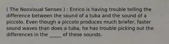 ( The Nonvisual Senses ) : Enrico is having trouble telling the difference between the sound of a tuba and the sound of a piccolo. Even though a piccolo produces much briefer, faster sound waves than does a tuba, he has trouble picking out the differences in the _____ of these sounds.