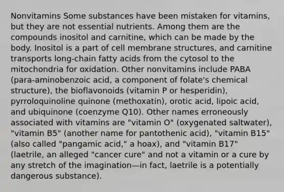 Nonvitamins Some substances have been mistaken for vitamins, but they are not essential nutrients. Among them are the compounds inositol and carnitine, which can be made by the body. Inositol is a part of cell membrane structures, and carnitine transports long-chain fatty acids from the cytosol to the mitochondria for oxidation. Other nonvitamins include PABA (para-aminobenzoic acid, a component of folate's chemical structure), the bioflavonoids (vitamin P or hesperidin), pyrroloquinoline quinone (methoxatin), orotic acid, lipoic acid, and ubiquinone (coenzyme Q10). Other names erroneously associated with vitamins are "vitamin O" (oxygenated saltwater), "vitamin B5" (another name for pantothenic acid), "vitamin B15" (also called "pangamic acid," a hoax), and "vitamin B17" (laetrile, an alleged "cancer cure" and not a vitamin or a cure by any stretch of the imagination—in fact, laetrile is a potentially dangerous substance).