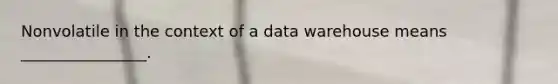 Nonvolatile in the context of a data warehouse means ________________.