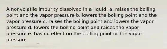 A nonvolatile impurity dissolved in a liquid: a. raises the boiling point and the vapor pressure b. lowers the boiling point and the vapor pressure c. raises the boiling point and lowers the vapor pressure d. lowers the boiling point and raises the vapor pressure e. has no effect on the boiling point or the vapor pressure