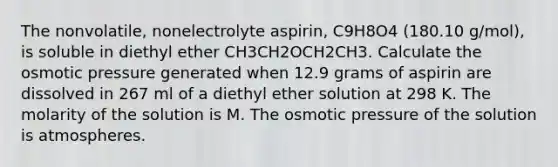 The nonvolatile, nonelectrolyte aspirin, C9H8O4 (180.10 g/mol), is soluble in diethyl ether CH3CH2OCH2CH3. Calculate the osmotic pressure generated when 12.9 grams of aspirin are dissolved in 267 ml of a diethyl ether solution at 298 K. The molarity of the solution is M. The osmotic pressure of the solution is atmospheres.