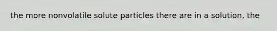 the more nonvolatile solute particles there are in a solution, the