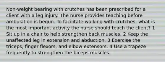 Non-weight bearing with crutches has been prescribed for a client with a leg injury. The nurse provides teaching before ambulation is begun. To facilitate walking with crutches, what is the most important activity the nurse should teach the client? 1 Sit up in a chair to help strengthen back muscles. 2 Keep the unaffected leg in extension and abduction. 3 Exercise the triceps, finger flexors, and elbow extensors. 4 Use a trapeze frequently to strengthen the biceps muscles.