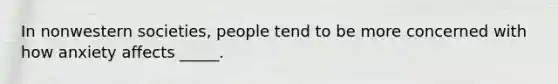 In nonwestern societies, people tend to be more concerned with how anxiety affects _____.