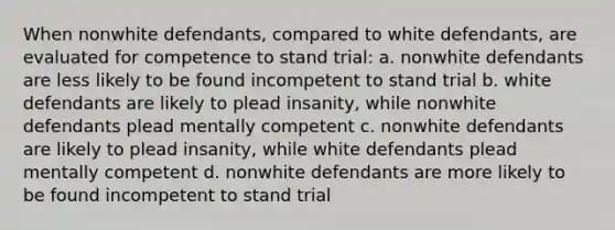 When nonwhite defendants, compared to white defendants, are evaluated for competence to stand trial: a. nonwhite defendants are less likely to be found incompetent to stand trial b. white defendants are likely to plead insanity, while nonwhite defendants plead mentally competent c. nonwhite defendants are likely to plead insanity, while white defendants plead mentally competent d. nonwhite defendants are more likely to be found incompetent to stand trial