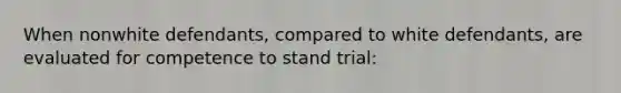 When nonwhite defendants, compared to white defendants, are evaluated for competence to stand trial: