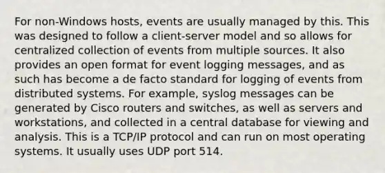 For non-Windows hosts, events are usually managed by this. This was designed to follow a client-server model and so allows for centralized collection of events from multiple sources. It also provides an open format for event logging messages, and as such has become a de facto standard for logging of events from distributed systems. For example, syslog messages can be generated by Cisco routers and switches, as well as servers and workstations, and collected in a central database for viewing and analysis. This is a TCP/IP protocol and can run on most operating systems. It usually uses UDP port 514.