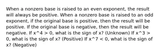 When a nonzero base is raised to an even exponent, the result will always be positive. When a nonzero base is raised to an odd exponent, if the original base is positive, then the result will be positive. If the original base is negative, then the result will be negative. If x^4 > 0, what is the sign of x? (Unknown) If x^3 > 0, what is the sign of x? (Positive) If x^7 < 0, what is the sign of x? (Negative)