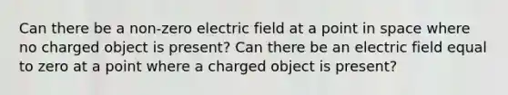 Can there be a non-zero electric field at a point in space where no charged object is present? Can there be an electric field equal to zero at a point where a charged object is present?