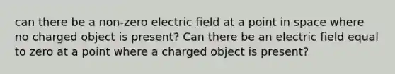 can there be a non-zero electric field at a point in space where no charged object is present? Can there be an electric field equal to zero at a point where a charged object is present?