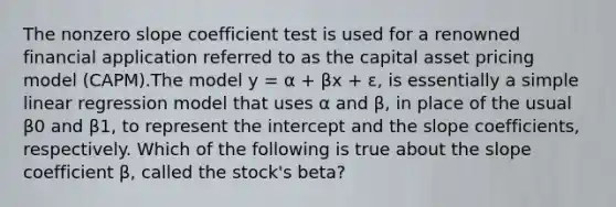 The nonzero slope coefficient test is used for a renowned financial application referred to as the capital asset pricing model (CAPM).The model y = α + βx + ɛ, is essentially a simple linear regression model that uses α and β, in place of the usual β0 and β1, to represent the intercept and the slope coefficients, respectively. Which of the following is true about the slope coefficient β, called the stock's beta?