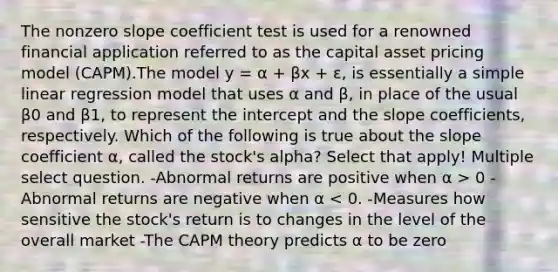 The nonzero slope coefficient test is used for a renowned financial application referred to as the capital asset pricing model (CAPM).The model y = α + βx + ɛ, is essentially a simple linear regression model that uses α and β, in place of the usual β0 and β1, to represent the intercept and the slope coefficients, respectively. Which of the following is true about the slope coefficient α, called the stock's alpha? Select that apply! Multiple select question. -Abnormal returns are positive when α > 0 -Abnormal returns are negative when α < 0. -Measures how sensitive the stock's return is to changes in the level of the overall market -The CAPM theory predicts α to be zero