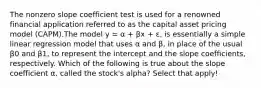 The nonzero slope coefficient test is used for a renowned financial application referred to as the capital asset pricing model (CAPM).The model y = α + βx + ɛ, is essentially a simple linear regression model that uses α and β, in place of the usual β0 and β1, to represent the intercept and the slope coefficients, respectively. Which of the following is true about the slope coefficient α, called the stock's alpha? Select that apply!