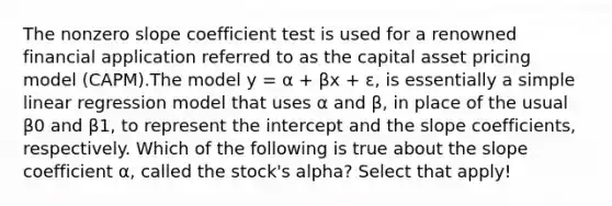 The nonzero slope coefficient test is used for a renowned financial application referred to as the capital asset pricing model (CAPM).The model y = α + βx + ɛ, is essentially a simple linear regression model that uses α and β, in place of the usual β0 and β1, to represent the intercept and the slope coefficients, respectively. Which of the following is true about the slope coefficient α, called the stock's alpha? Select that apply!