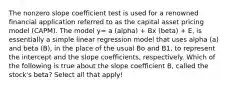 The nonzero slope coefficient test is used for a renowned financial application referred to as the capital asset pricing model (CAPM). The model y= a (alpha) + Bx (beta) + E, is essentially a simple linear regression model that uses alpha (a) and beta (B), in the place of the usual Bo and B1, to represent the intercept and the slope coefficients, respectively. Which of the following is true about the slope coefficient B, called the stock's beta? Select all that apply!