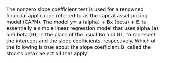 The non<a href='https://www.questionai.com/knowledge/kx2HPWQCrl-zero-slope' class='anchor-knowledge'>zero slope</a> coefficient test is used for a renowned financial application referred to as the capital asset pricing model (CAPM). The model y= a (alpha) + Bx (beta) + E, is essentially a <a href='https://www.questionai.com/knowledge/kuO8H0fiMa-simple-linear-regression' class='anchor-knowledge'>simple linear regression</a> model that uses alpha (a) and beta (B), in the place of the usual Bo and B1, to represent the intercept and the slope coefficients, respectively. Which of the following is true about the slope coefficient B, called the stock's beta? Select all that apply!