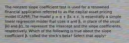 The nonzero slope coefficient test is used for a renowned financial application referred to as the capital asset pricing model (CAPM).The model y = α + βx + ɛ, is essentially a simple linear regression model that uses α and β, in place of the usual β0 and β1, to represent the intercept and the slope coefficients, respectively. Which of the following is true about the slope coefficient β, called the stock's beta? Select that apply!