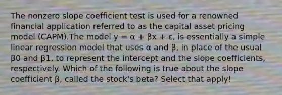 The nonzero slope coefficient test is used for a renowned financial application referred to as the capital asset pricing model (CAPM).The model y = α + βx + ɛ, is essentially a simple linear regression model that uses α and β, in place of the usual β0 and β1, to represent the intercept and the slope coefficients, respectively. Which of the following is true about the slope coefficient β, called the stock's beta? Select that apply!