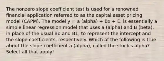 The non<a href='https://www.questionai.com/knowledge/kx2HPWQCrl-zero-slope' class='anchor-knowledge'>zero slope</a> coefficient test is used for a renowned financial application referred to as the capital asset pricing model (CAPM). The model y = a (alpha) + Bx + E, is essentially a <a href='https://www.questionai.com/knowledge/kuO8H0fiMa-simple-linear-regression' class='anchor-knowledge'>simple linear regression</a> model that uses a (alpha) and B (beta), in place of the usual Bo and B1, to represent the intercept and the slope coefficients, respectively. Which of the following is true about the slope coefficient a (alpha), called the stock's alpha? Select all that apply!