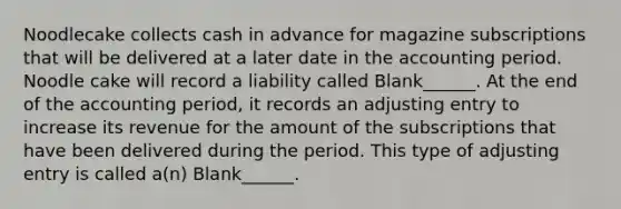 Noodlecake collects cash in advance for magazine subscriptions that will be delivered at a later date in the accounting period. Noodle cake will record a liability called Blank______. At the end of the accounting period, it records an adjusting entry to increase its revenue for the amount of the subscriptions that have been delivered during the period. This type of adjusting entry is called a(n) Blank______.