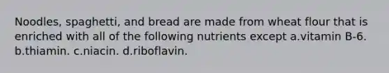 Noodles, spaghetti, and bread are made from wheat flour that is enriched with all of the following nutrients except a.vitamin B-6. b.thiamin. c.niacin. d.riboflavin.