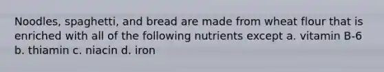 Noodles, spaghetti, and bread are made from wheat flour that is enriched with all of the following nutrients except a. vitamin B-6 b. thiamin c. niacin d. iron