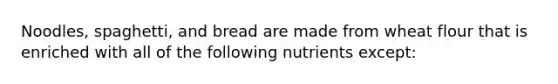 Noodles, spaghetti, and bread are made from wheat flour that is enriched with all of the following nutrients except: