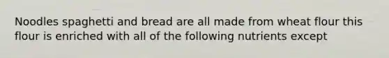 Noodles spaghetti and bread are all made from wheat flour this flour is enriched with all of the following nutrients except