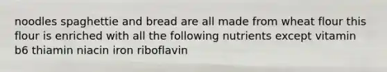 noodles spaghettie and bread are all made from wheat flour this flour is enriched with all the following nutrients except vitamin b6 thiamin niacin iron riboflavin
