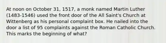 At noon on October 31, 1517, a monk named <a href='https://www.questionai.com/knowledge/kRmiNnLmcW-martin-luther' class='anchor-knowledge'>martin luther</a> (1483-1546) used the front door of the All Saint's Church at Wittenberg as his personal complaint box. He nailed into the door a list of 95 complaints against the Roman Catholic Church. This marks the beginning of what?