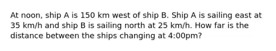 At noon, ship A is 150 km west of ship B. Ship A is sailing east at 35 km/h and ship B is sailing north at 25 km/h. How far is the distance between the ships changing at 4:00pm?