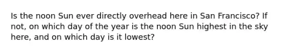 Is the noon Sun ever directly overhead here in San Francisco? If not, on which day of the year is the noon Sun highest in the sky here, and on which day is it lowest?