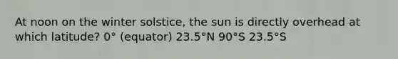 At noon on the winter solstice, the sun is directly overhead at which latitude? 0° (equator) 23.5°N 90°S 23.5°S