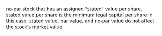 no-par stock that has an assigned "stated" value per share. stated value per share is the minimum legal capital per share in this case. stated value, par value, and no-par value do not affect the stock's market value.