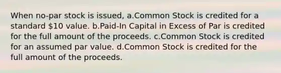 When no-par stock is issued, a.Common Stock is credited for a standard 10 value. b.Paid-In Capital in Excess of Par is credited for the full amount of the proceeds. c.Common Stock is credited for an assumed par value. d.Common Stock is credited for the full amount of the proceeds.