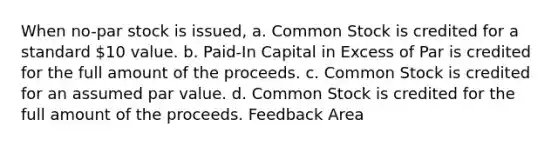 When no-par stock is issued, a. Common Stock is credited for a standard 10 value. b. Paid-In Capital in Excess of Par is credited for the full amount of the proceeds. c. Common Stock is credited for an assumed par value. d. Common Stock is credited for the full amount of the proceeds. Feedback Area