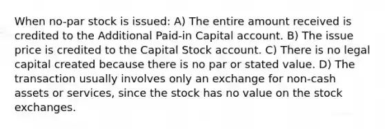 When no-par stock is issued: A) The entire amount received is credited to the Additional Paid-in Capital account. B) The issue price is credited to the Capital Stock account. C) There is no legal capital created because there is no par or stated value. D) The transaction usually involves only an exchange for non-cash assets or services, since the stock has no value on the stock exchanges.