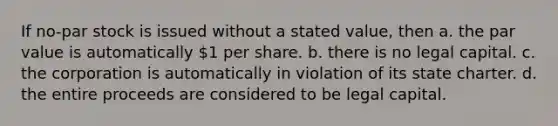 If no-par stock is issued without a stated value, then a. the par value is automatically 1 per share. b. there is no legal capital. c. the corporation is automatically in violation of its state charter. d. the entire proceeds are considered to be legal capital.