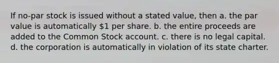 If no-par stock is issued without a stated value, then a. the par value is automatically 1 per share. b. the entire proceeds are added to the Common Stock account. c. there is no legal capital. d. the corporation is automatically in violation of its state charter.