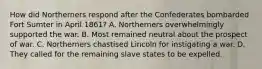 How did Northerners respond after the Confederates bombarded Fort Sumter in April 1861? A. Northerners overwhelmingly supported the war. B. Most remained neutral about the prospect of war. C. Northerners chastised Lincoln for instigating a war. D. They called for the remaining slave states to be expelled.