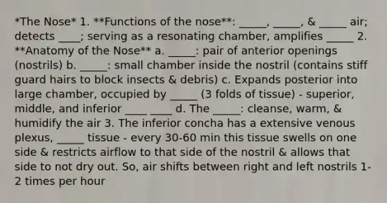 *The Nose* 1. **Functions of the nose**: _____, _____, & _____ air; detects ____; serving as a resonating chamber, amplifies _____ 2. **Anatomy of the Nose** a. _____: pair of anterior openings (nostrils) b. _____: small chamber inside the nostril (contains stiff guard hairs to block insects & debris) c. Expands posterior into large chamber, occupied by _____ (3 folds of tissue) - superior, middle, and inferior ____ ____ d. The _____: cleanse, warm, & humidify the air 3. The inferior concha has a extensive venous plexus, _____ tissue - every 30-60 min this tissue swells on one side & restricts airflow to that side of the nostril & allows that side to not dry out. So, air shifts between right and left nostrils 1-2 times per hour