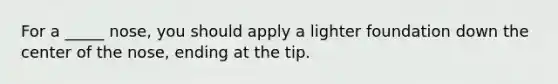 For a _____ nose, you should apply a lighter foundation down the center of the nose, ending at the tip.